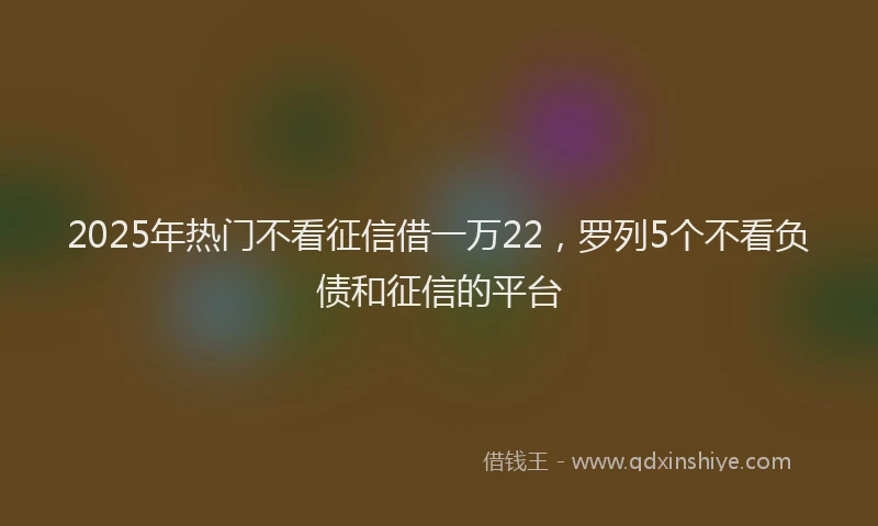 2025年热门不看征信借一万22，罗列5个不看负债和征信的平台