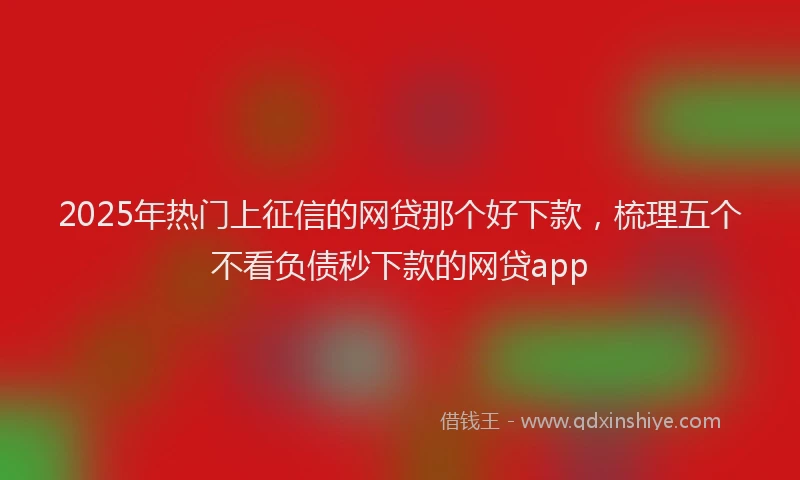 2025年热门上征信的网贷那个好下款，梳理五个不看负债秒下款的网贷app