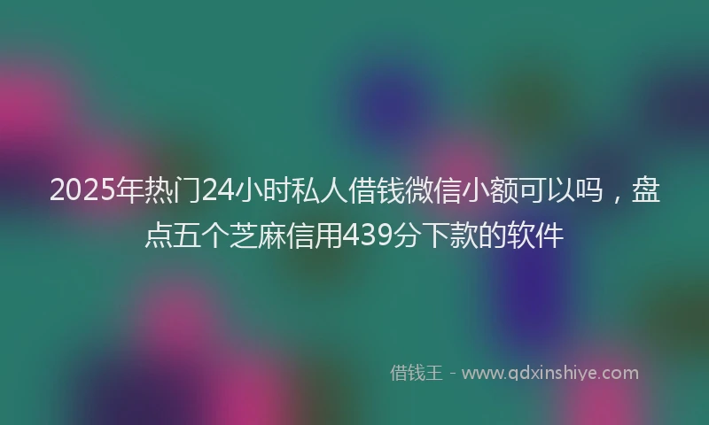 2025年热门24小时私人借钱微信小额可以吗，盘点五个芝麻信用439分下款的软件