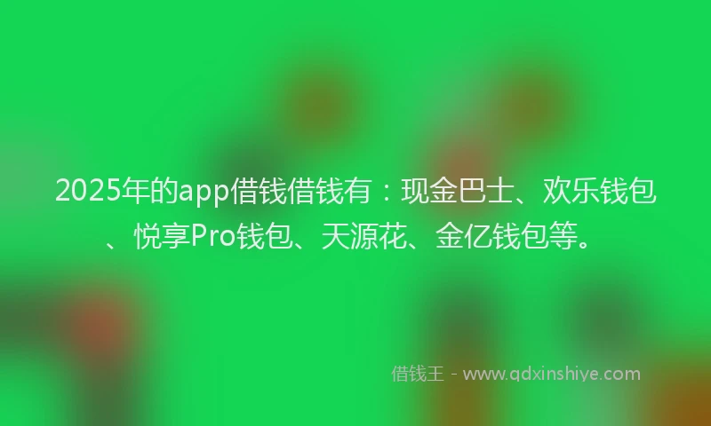 2025年的app借钱借钱有：现金巴士、欢乐钱包、悦享Pro钱包、天源花、金亿钱包等。