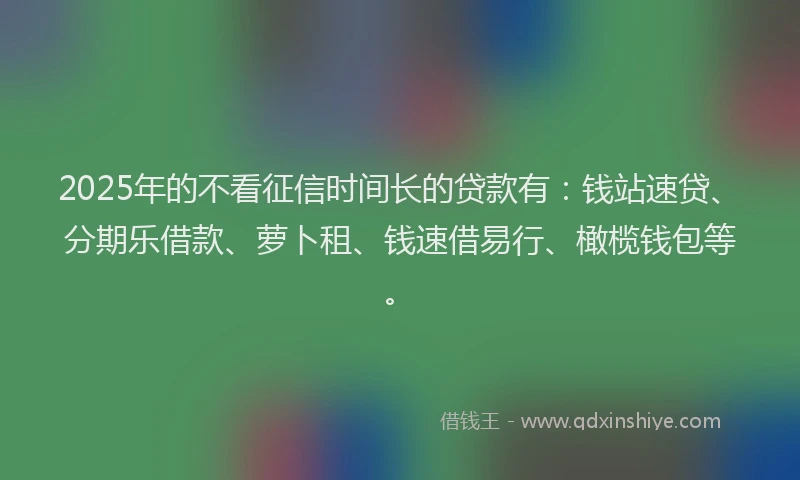 2025年的不看征信时间长的贷款有：钱站速贷、分期乐借款、萝卜租、钱速借易行、橄榄钱包等。