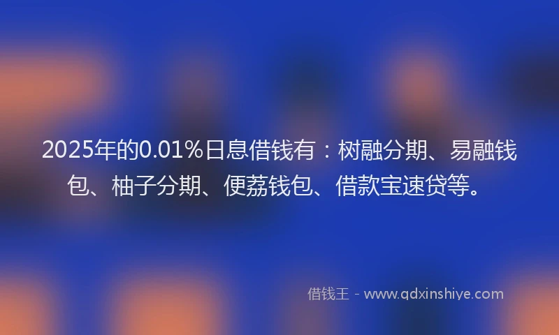 2025年的0.01%日息借钱有：树融分期、易融钱包、柚子分期、便荔钱包、借款宝速贷等。