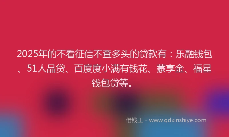 2025年的不看征信不查多头的贷款有：乐融钱包、51人品贷、百度度小满有钱花、蒙享金、福星钱包贷等。