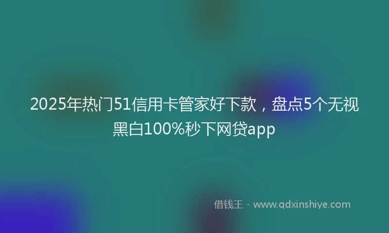 2025年热门51信用卡管家好下款，盘点5个无视黑白100%秒下网贷app
