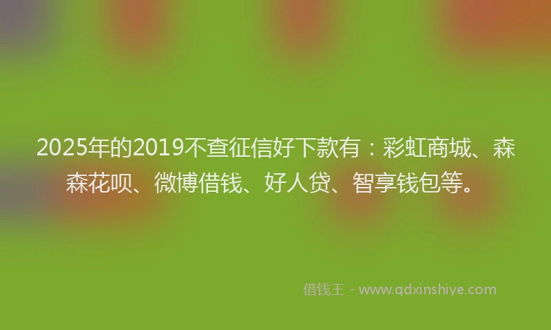 2025年的2019不查征信好下款有：彩虹商城、森森花呗、微博借钱、好人贷、智享钱包等。