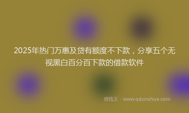 2025年热门万惠及贷有额度不下款，分享五个无视黑白百分百下款的借款软件