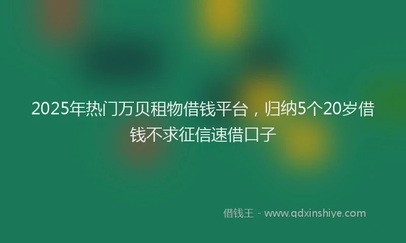 2025年热门万贝租物借钱平台，归纳5个20岁借钱不求征信速借口子