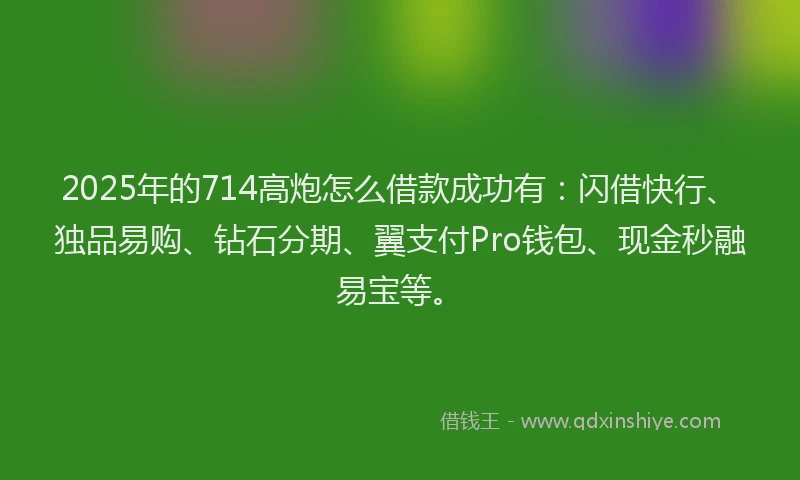 2025年的714高炮怎么借款成功有：闪借快行、独品易购、钻石分期、翼支付Pro钱包、现金秒融易宝等。