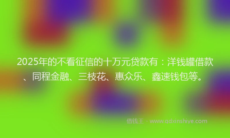 2025年的不看征信的十万元贷款有：洋钱罐借款、同程金融、三枝花、惠众乐、鑫速钱包等。