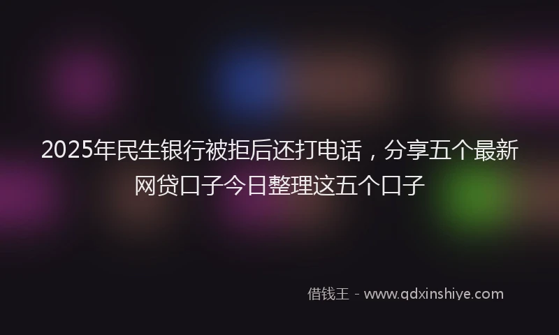 2025年民生银行被拒后还打电话，分享五个最新网贷口子今日整理这五个口子