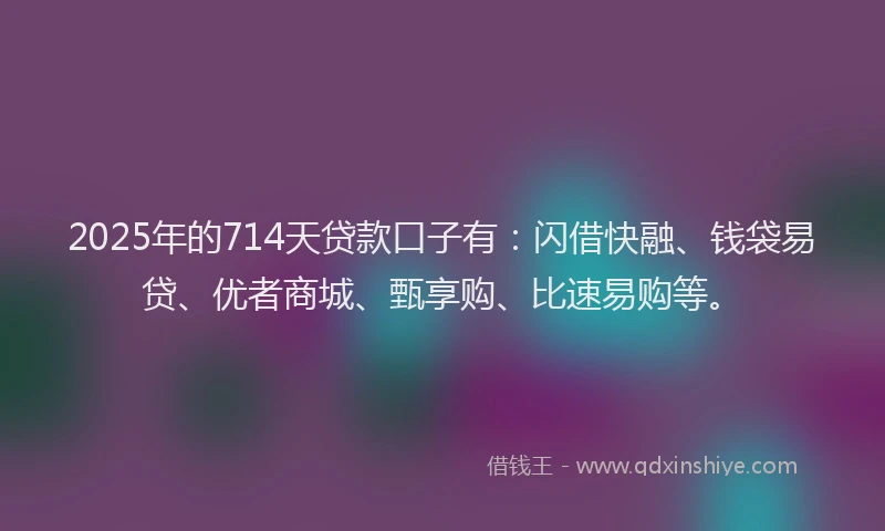 2025年的714天贷款口子有：闪借快融、钱袋易贷、优者商城、甄享购、比速易购等。
