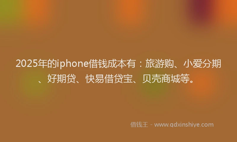 2025年的iphone借钱成本有：旅游购、小爱分期、好期贷、快易借贷宝、贝壳商城等。