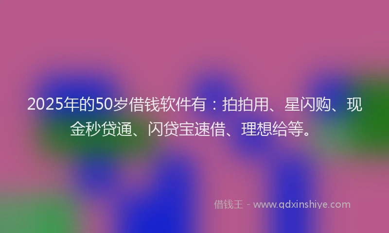 2025年的50岁借钱软件有：拍拍用、星闪购、现金秒贷通、闪贷宝速借、理想给等。
