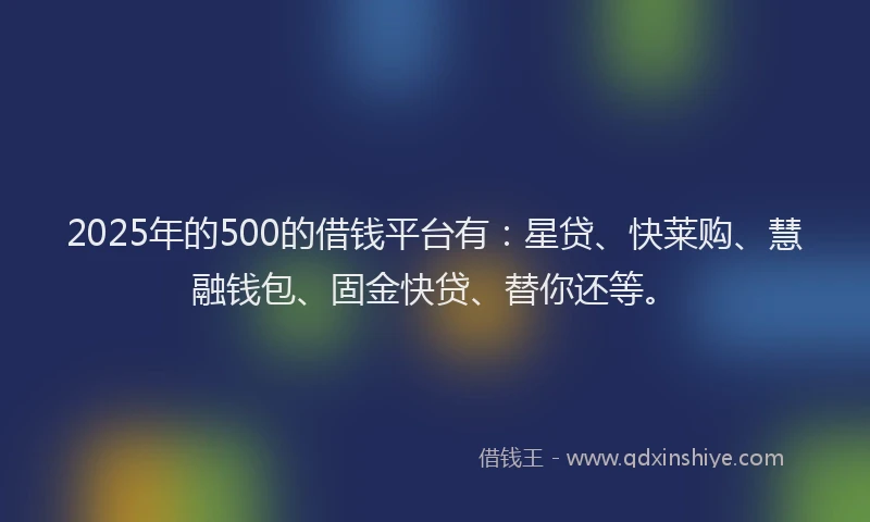 2025年的500的借钱平台有：星贷、快莱购、慧融钱包、固金快贷、替你还等。