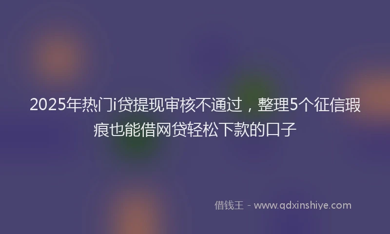 2025年热门i贷提现审核不通过，整理5个征信瑕疵也能借网贷轻松下款的口子