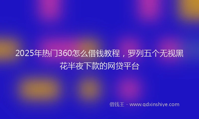 2025年热门360怎么借钱教程，罗列五个无视黑花半夜下款的网贷平台