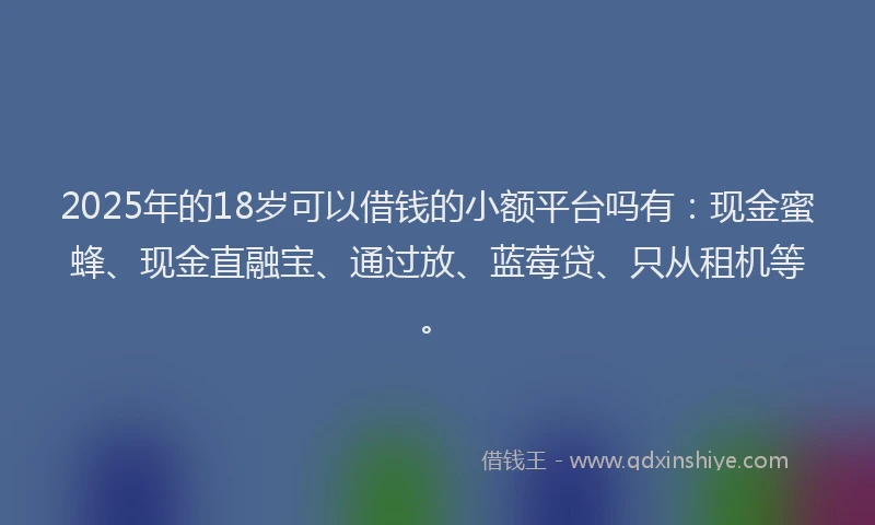 2025年的18岁可以借钱的小额平台吗有：现金蜜蜂、现金直融宝、通过放、蓝莓贷、只从租机等。