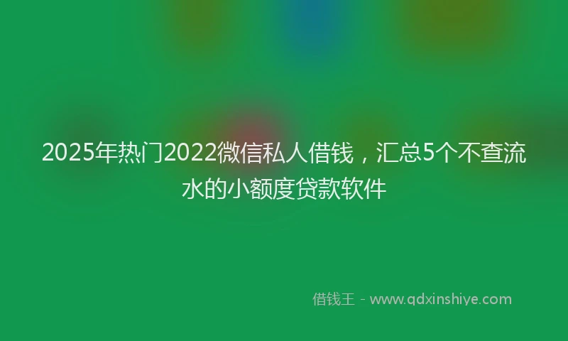 2025年热门2022微信私人借钱，汇总5个不查流水的小额度贷款软件