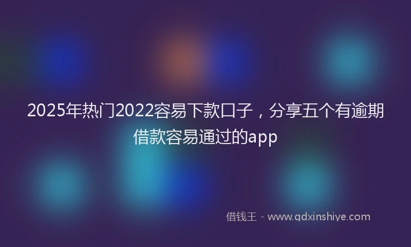 2025年热门2022容易下款口子，分享五个有逾期借款容易通过的app