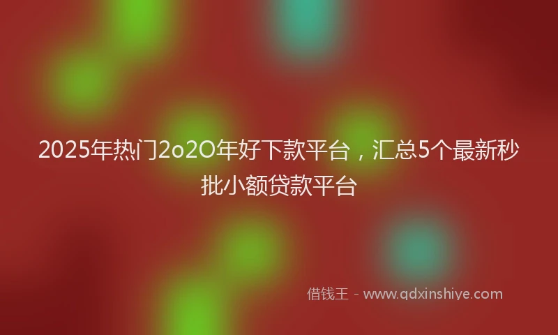 2025年热门2o2O年好下款平台，汇总5个最新秒批小额贷款平台