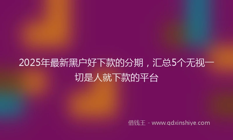 2025年最新黑户好下款的分期，汇总5个无视一切是人就下款的平台