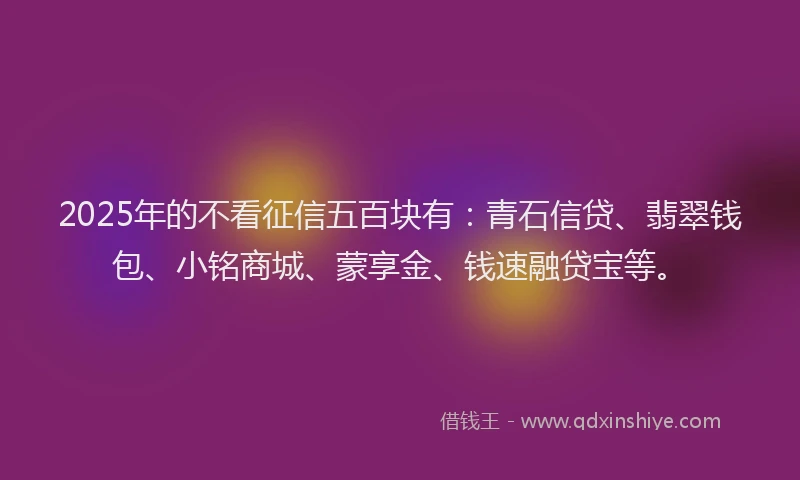 2025年的不看征信五百块有：青石信贷、翡翠钱包、小铭商城、蒙享金、钱速融贷宝等。