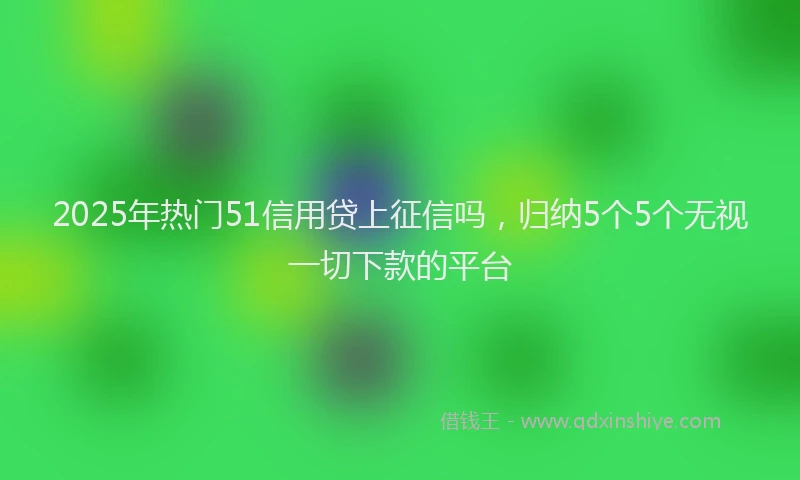 2025年热门51信用贷上征信吗，归纳5个5个无视一切下款的平台