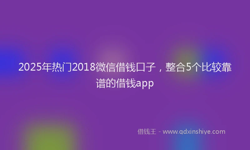 2025年热门2018微信借钱口子，整合5个比较靠谱的借钱app