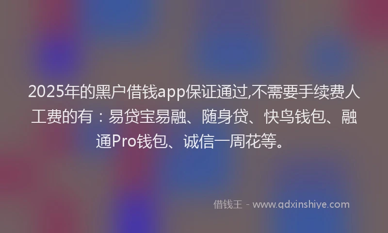 2025年的黑户借钱app保证通过,不需要手续费人工费的有：易贷宝易融、随身贷、快鸟钱包、融通Pro钱包、诚信一周花等。