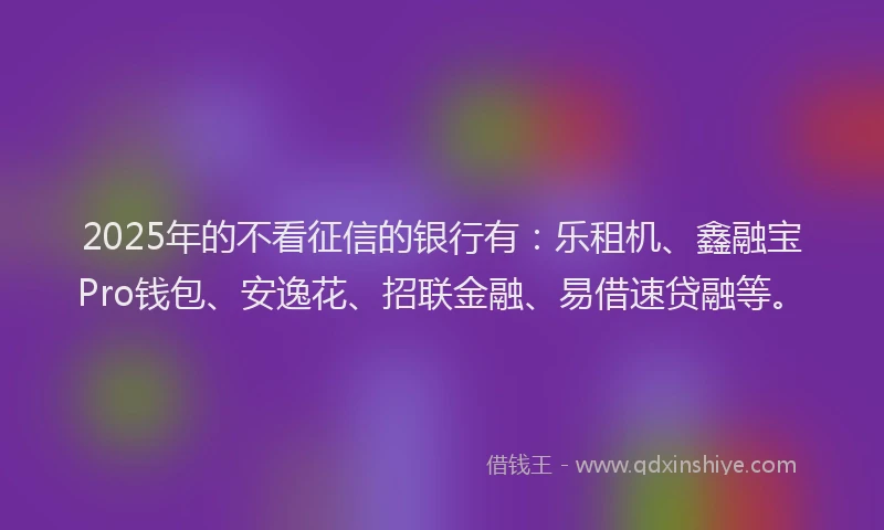 2025年的不看征信的银行有:乐租机、鑫融宝Pro钱包、安逸花、招联金融、易借速贷融等。