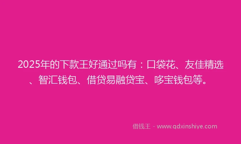 2025年的下款王好通过吗有：口袋花、友佳精选、智汇钱包、借贷易融贷宝、哆宝钱包等。