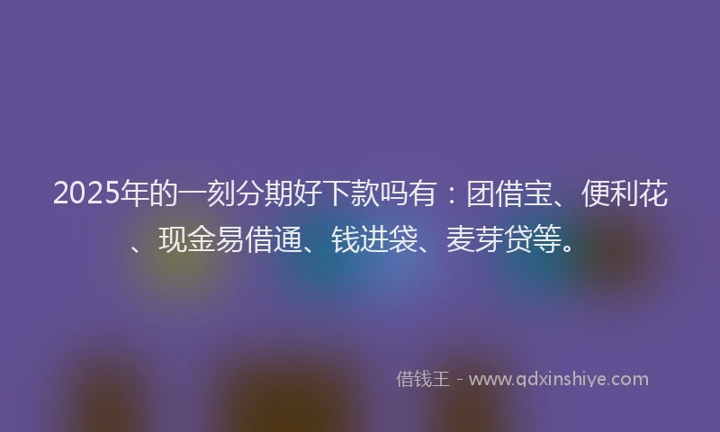 2025年的一刻分期好下款吗有：团借宝、便利花、现金易借通、钱进袋、麦芽贷等。