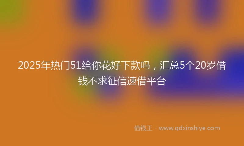 2025年热门51给你花好下款吗，汇总5个20岁借钱不求征信速借平台