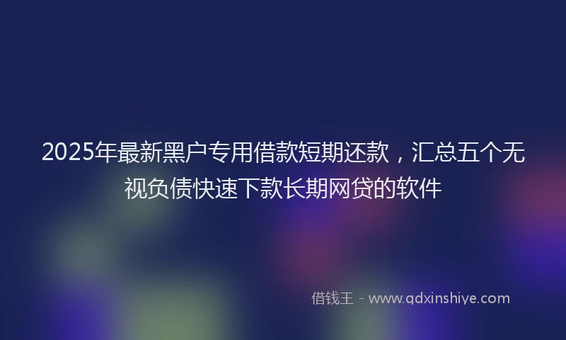 2025年最新黑户专用借款短期还款，汇总五个无视负债快速下款长期网贷的软件