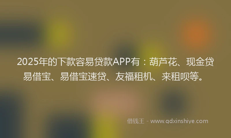 2025年的下款容易贷款APP有：葫芦花、现金贷易借宝、易借宝速贷、友福租机、来租呗等。