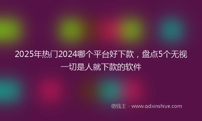 2025年热门2024哪个平台好下款，盘点5个无视一切是人就下款的软件