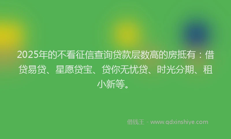 2025年的不看征信查询贷款层数高的房抵有：借贷易贷、星愿贷宝、贷你无忧贷、时光分期、租小新等。