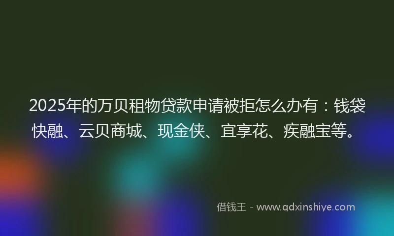 2025年的万贝租物贷款申请被拒怎么办有：钱袋快融、云贝商城、现金侠、宜享花、疾融宝等。