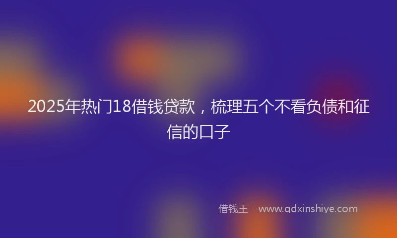 2025年热门18借钱贷款，梳理五个不看负债和征信的口子