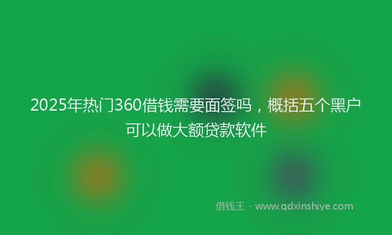 2025年热门360借钱需要面签吗，概括五个黑户可以做大额贷款软件