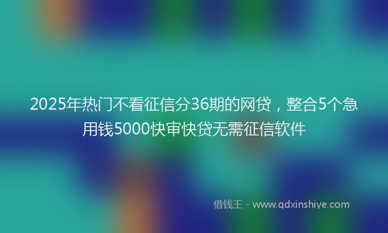 2025年热门不看征信分36期的网贷，整合5个急用钱5000快审快贷无需征信软件
