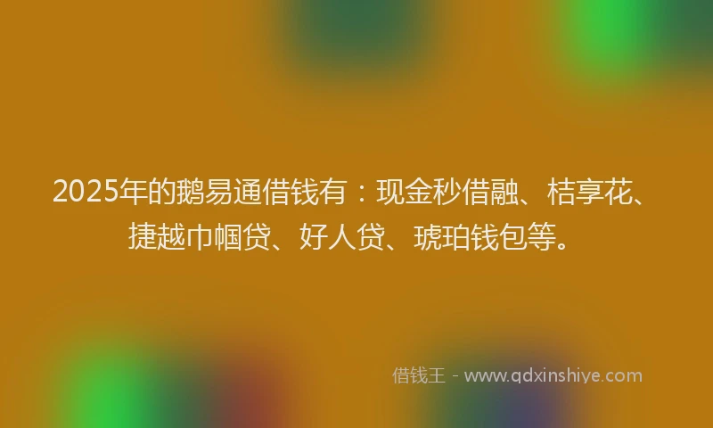 2025年的鹅易通借钱有：现金秒借融、桔享花、捷越巾帼贷、好人贷、琥珀钱包等。