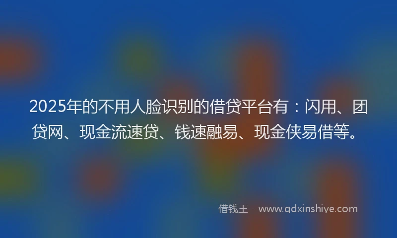 2025年的不用人脸识别的借贷平台有：闪用、团贷网、现金流速贷、钱速融易、现金侠易借等。