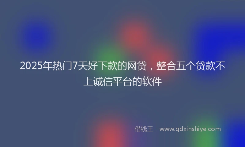 2025年热门7天好下款的网贷，整合五个贷款不上诚信平台的软件
