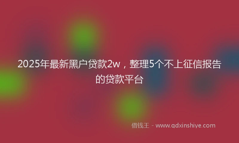2025年最新黑户贷款2w，整理5个不上征信报告的贷款平台