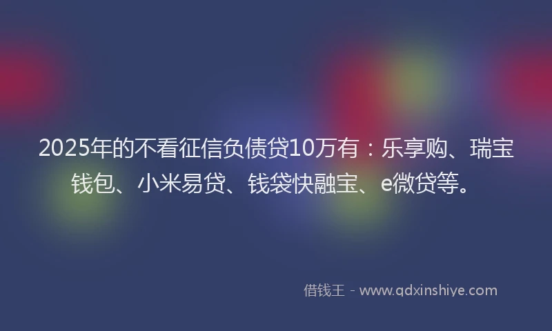 2025年的不看征信负债贷10万有：乐享购、瑞宝钱包、小米易贷、钱袋快融宝、e微贷等。