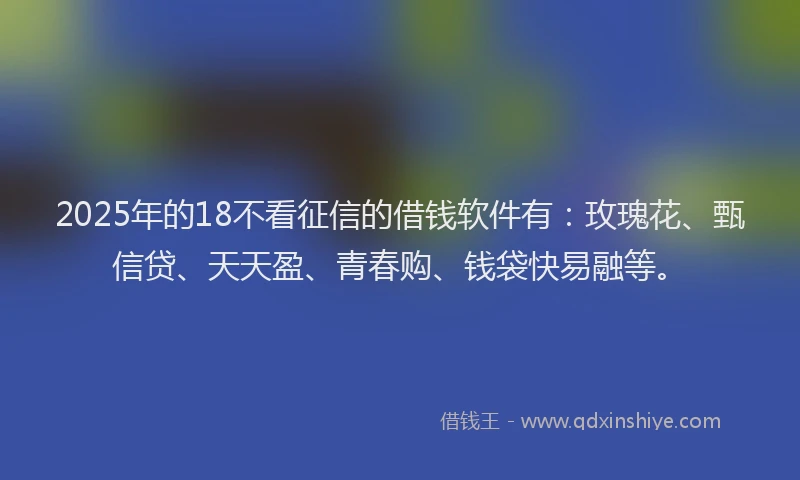 2025年的18不看征信的借钱软件有：玫瑰花、甄信贷、天天盈、青春购、钱袋快易融等。