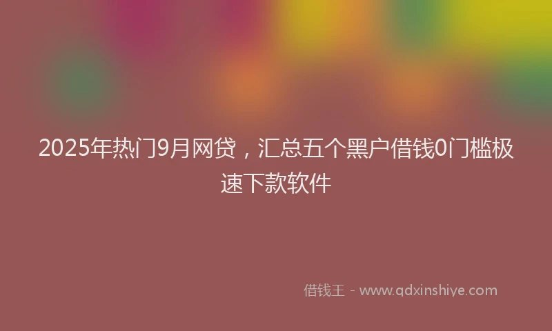 2025年热门9月网贷，汇总五个黑户借钱0门槛极速下款软件