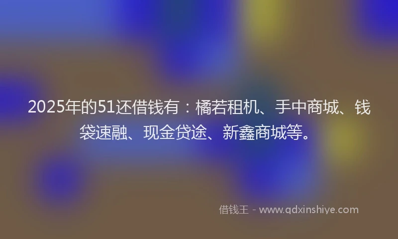 2025年的51还借钱有：橘若租机、手中商城、钱袋速融、现金贷途、新鑫商城等。
