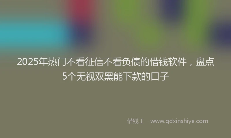 2025年热门不看征信不看负债的借钱软件，盘点5个无视双黑能下款的口子